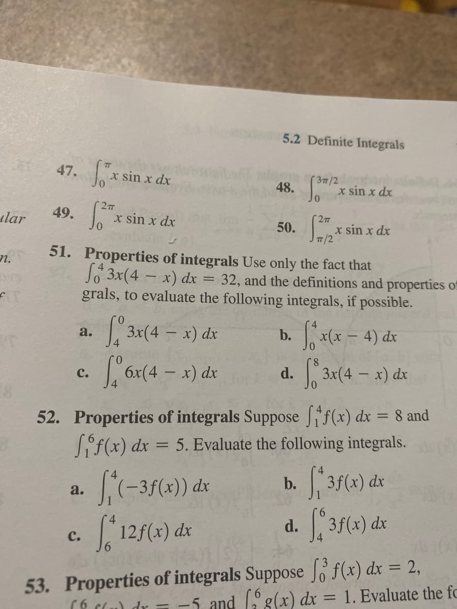 5.2 Definite Integrals
47. xs
x sin x dx
48.
01
( 37/2
x sin x dx
ılar
49.
Jo
x sin x dx
27T
50.
JT/2
x sin x dx
n.
51. Properties of integrals Use only the fact that
Jo 3x(4 - x) dx = 32, and the definitions and properties of
grals, to evaluate the following integrals, if possible.
3x(4 - x) dx
b. x(x - 4) dx
a.
3x(4 - x) dx
с.
d.
52. Properties of integrals Suppose f(x) dx = 8 and
Sif(x) dx = 5. Evaluate the following integrals.
S-37(4) de
12f(x) dx
3f(x) dx
a.
d. 3f(«) dx
c.
53. Properties of integrals Suppose f(x) dx = 2,
-5 and g(x) dx = 1. Evaluate the fc
%3D
dr
