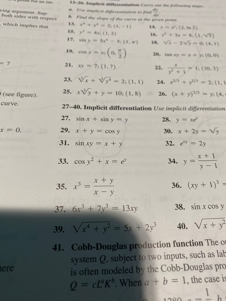 Tor an inm-
13-26. Implicit differentiation Carry e the following segs
a. Use implicit differentiation to find
b. Find the slope of the curve at the given point.
13. +y 2: (1,-1)
15. y- 4x: (1, 2)
ving argument. Sup-
both sides with respect
de
- which implies that
14. (2. In 2)
16. y+ 3x 8. (1. V3)
18. V-2Vý-0. (4, 1)
17. sin y 5x-5: (1, m)
19. cos y x
20. tan xy x+ y. (0.0)
3D7
21. xy 7; (1, 7).
22. 1:(10, 3)
+ 1
23. Vx + Vy = 2; (1, 1)
24. x3 + y/3 2: (1, 1
P (see figure).
25. xVy + y = 10; (1, 8) 26. (x + y)²/3
y. (4, 4
%3D
curve.
27-40. Implicit differentiation Use implicit differentiation
27. sin x + sin y = y
28. y = xe
x = 0.
29. x + y = cos y
30. x + 2y = Vy
31. sin xy = x + y
32. e = 2y
x + 1
33. cos
y + x = e
34. y =
y- 1
x + y
35. х3
36. (xy + 1)³ =
X - y
37. 6x + 7y = 13xy
38. sin x cos y
39. Vx* + y² = 5x + 2y³
40. Vx + y?
41. Cobb-Douglas production function The ow
system Q, subject to two inputs, such as lab
is often modeled by the Cobb-Douglas pro
Q = CL°K". When a + b = 1, the case is
nere
%3D
1
1220
