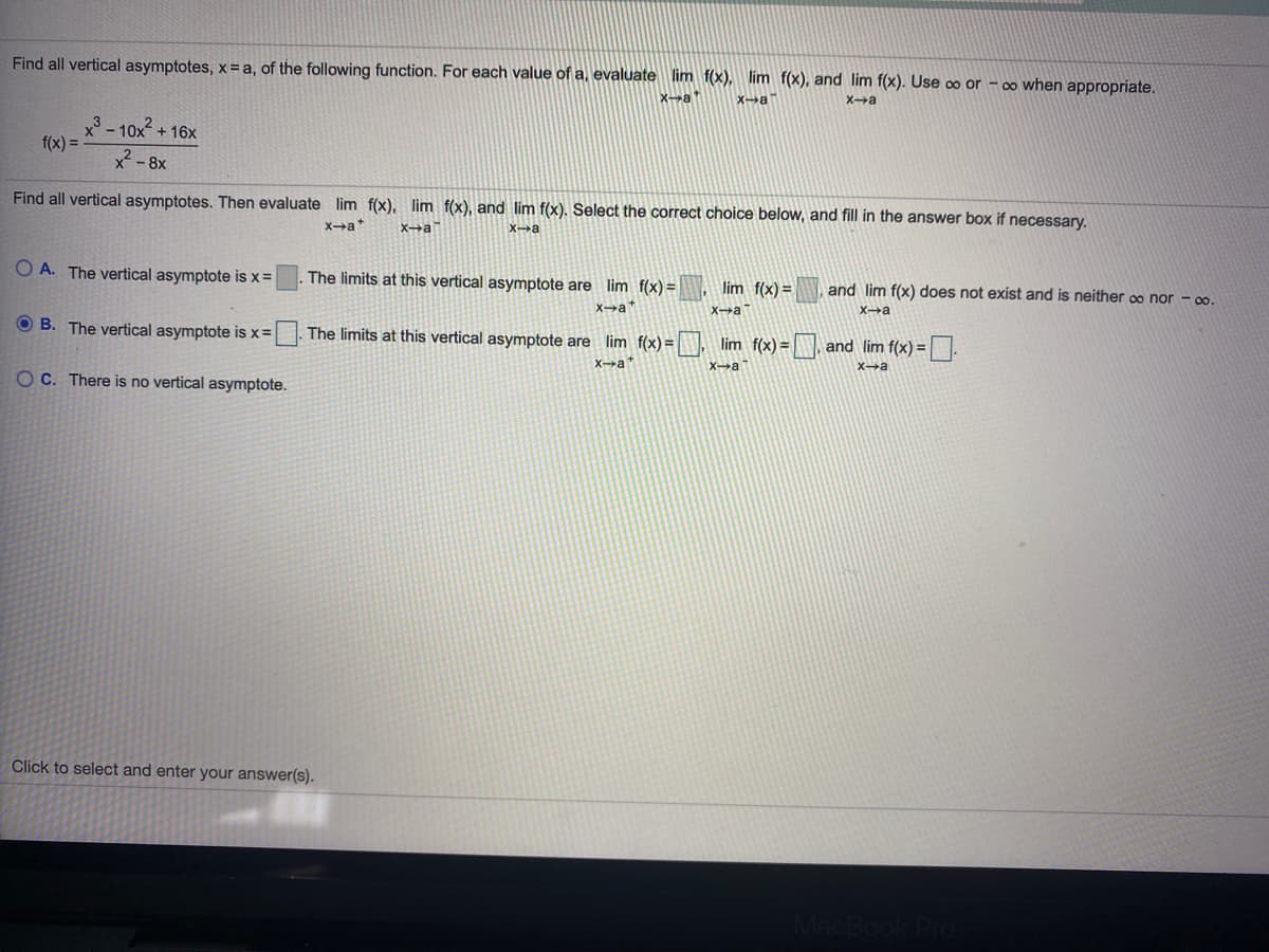 Find all vertical asymptotes, x= a, of the following function. For each value of a, evaluate lim f(x), lim f(x), and lim f(x). Use o or – 0o when appropriate.
X-at
Xa
Xa
x3 - 10x + 16x
f(x) =
x - 8x
Find all vertical asymptotes. Then evaluate lim f(x), lim f(x), and lim f(x). Select the correct choice below, and fill in the answer box if necessary.
Xa*
Xa
Xa
O A. The vertical asymptote is x=
The limits at this vertical asymptote are lim f(x) =
lim f(x) =
and lim f(x) does not exist and is neither co nor - 0o.
Xat
Xa
Xa
O B. The vertical asymptote is x=
The limits at this vertical asymptote are lim f(x) =
, lim f(x) = , and lim f(x) =.
Xa
Xa
O C. There is no vertical asymptote.
Click to select and enter your answer(s).
