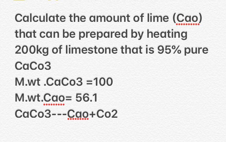 Calculate the amount of lime (Cao)
that can be prepared by heating
200kg of limestone that is 95% pure
CaCo3
M.wt .CaCo3 =100
M.wt.Cao= 56.1
CaCo3---Cao+Co2
