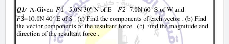 01/ A-Given F1=5.0N 30° N of E F2-7.0N 60° S of W and
F3=10.0N 40° E of S. (a) Find the components of each vector. (b) Find
the vector components of the resultant force. (c) Find the magnitude and
direction of the resultant force.
