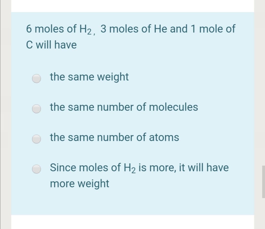 6 moles of H2 3 moles of He and 1 mole of
C will have
the same weight
the same number of molecules
the same number of atoms
Since moles of H2 is more, it will have
more weight
