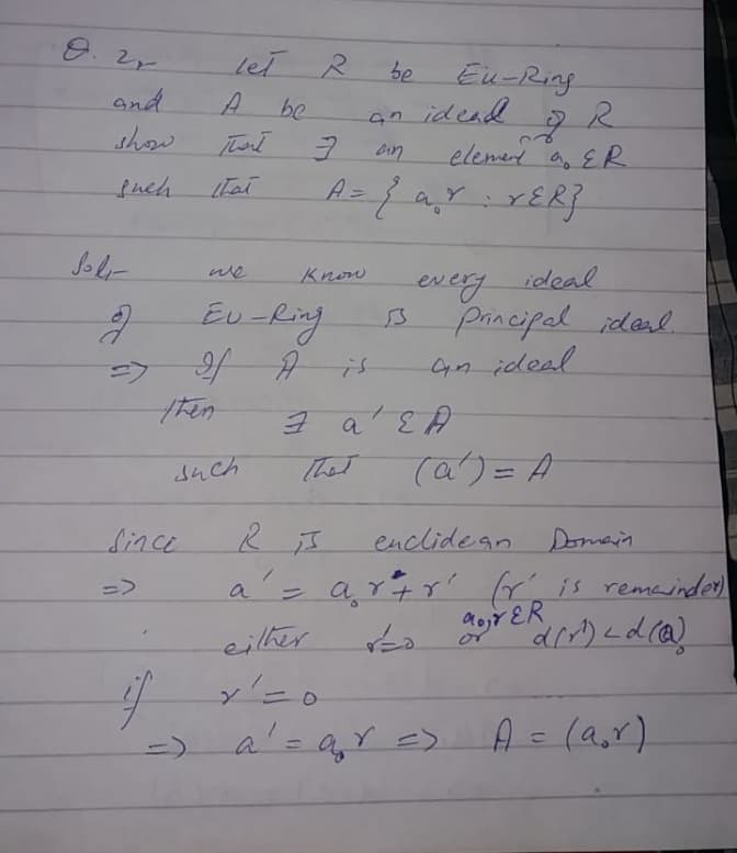 let R
Eu-Ring
be
and
be
an idead
show
Thert
elemed a, E R
Cin
snch
A=
a.
ol-
we
Know
ideal
every
principal ideal.
Gn ideal
Eu-Ring
a
such
That
(a)=A
Since
enclideanDomain
a'= ar4r?
ris remainder)
=>
eilher
or
a'= agY <>
A = (a,r)
(1)
3D)
%3D
