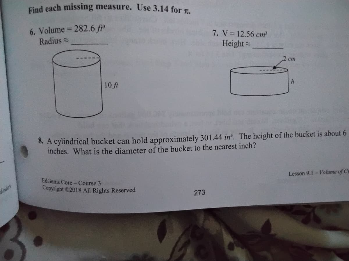 Eind each missing measure. Use 3.14 for T.
6. Volume 282.6 fr
Radius =
%3D
7. V 12.56 cm³
Height =
ст
10 ft
8. A cylindrical bucket can hold approximately 301.44 in. The height of the bucket is about 6
inches. What is the diameter of the bucket to the nearest inch?
EdGems Core- Course 3
Lesson 9.1- Volume of Cy
dimdlers
Copyright C2018 All Rights Reserved
273
