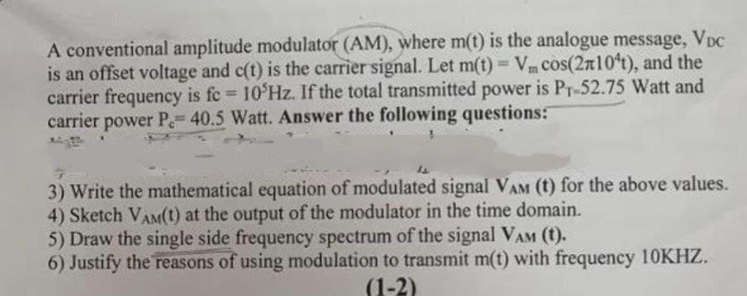 A conventional amplitude modulator (AM), where m(t) is the analogue message, VDC
is an offset voltage and c(t) is the carrier signal. Let m(t) = V cos(210¹t), and the
carrier frequency is fc = 105Hz. If the total transmitted power is Pr-52.75 Watt and
carrier power P-40.5 Watt. Answer the following questions:
3) Write the mathematical equation of modulated signal VAM (t) for the above values.
4) Sketch VAM(t) at the output of the modulator in the time domain.
5) Draw the single side frequency spectrum of the signal VAM (t).
6) Justify the reasons of using modulation to transmit m(t) with frequency 10KHZ.
(1-2)