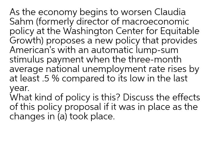 As the economy begins to worsen Claudia
Sahm (formerly director of macroeconomic
policy at the Washington Center for Equitable
Growth) proposes a new policy that provides
American's with an automatic lump-sum
stimulus payment when the three-month
average national unemployment rate rises by
at least .5 % compared to its low in the last
year.
What kind of policy is this? Discuss the effects
of this policy proposal if it was in place as the
changes in (a) took place.
