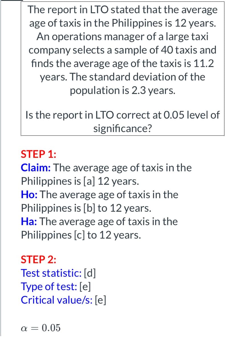 The report in LTO stated that the average
age of taxis in the Philippines is 12 years.
An operations manager of a large taxi
company selects a sample of 40 taxis and
finds the average age of the taxis is 11.2
years. The standard deviation of the
population is 2.3 years.
Is the report in LTO correct at 0.05 level of
significance?
STEP 1:
Claim: The average age of taxis in the
Philippines is [a] 12 years.
Ho: The average age of taxis in the
Philippines is [b] to 12 years.
Ha: The average age of taxis in the
Philippines [c] to 12 years.
STEP 2:
Test statistic: [d]
Type of test: [e]
Critical value/s: [e]
α= = 0.05