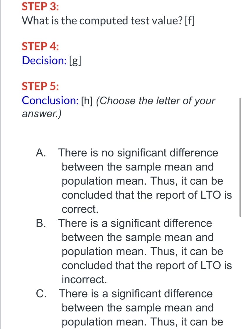 STEP 3:
What is the computed test value? [f]
STEP 4:
Decision: [g]
STEP 5:
Conclusion: [h] (Choose the letter of your
answer.)
A. There is no significant difference
between the sample mean and
population mean. Thus, it can be
concluded that the report of LTO is
correct.
B. There is a significant difference
between the sample mean and
population mean. Thus, it can be
concluded that the report of LTO is
incorrect.
C. There is a significant difference
between the sample mean and
population mean. Thus, it can be