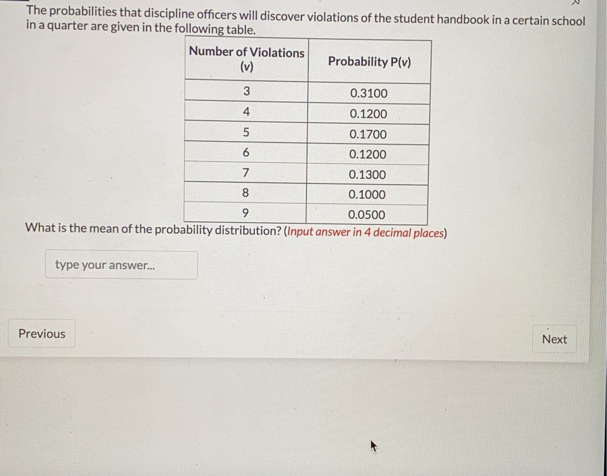 The probabilities that discipline officers will discover violations of the student handbook in a certain school
in a quarter are given in the following table.
type your answer...
Number of Violations
(v)
3
0.3100
4
0.1200
5
0.1700
6
0.1200
7
0.1300
8
0.1000
9
0.0500
What is the mean of the probability distribution? (Input answer in 4 decimal places)
Previous
Probability P(v)
Next