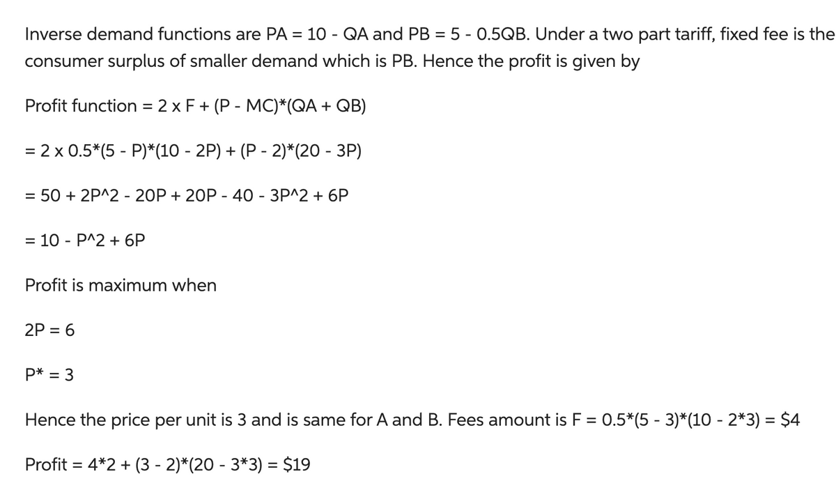 Inverse demand functions are PA = 10 - QA and PB = 5 - 0.5QB. Under a two part tariff, fixed fee is the
consumer surplus of smaller demand which is PB. Hence the profit is given by
Profit function = 2 x F + (P - MC)*(QA + QB)
= 2 x 0.5*(5 - P)*(10 - 2P) + (P-2)*(20 - 3P)
= 50 + 2P^2 - 20P + 20P - 40 - 3P^2 + 6P
= 10 - P^2 + 6P
Profit is maximum when
2P = 6
P* = 3
Hence the price per unit is 3 and is same for A and B. Fees amount is F = 0.5*(5 - 3)*(10 - 2*3) = $4
Profit = 4*2 + (3 - 2)*(20 - 3*3) = $19