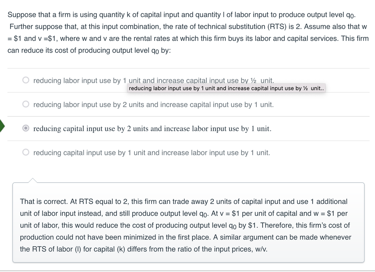 Suppose that a firm is using quantity k of capital input and quantity I of labor input to produce output level 9o.
Further suppose that, at this input combination, the rate of technical substitution (RTS) is 2. Assume also that w
= $1 and v = $1, where w and v are the rental rates at which this firm buys its labor and capital services. This firm
can reduce its cost of producing output level qo by:
reducing labor input use by 1 unit and increase capital input use by ½ unit.
reducing labor input use by 1 unit and increase capital input use by ½ unit..
reducing labor input use by 2 units and increase capital input use by 1 unit.
reducing capital input use by 2 units and increase labor input use by 1 unit.
reducing capital input use by 1 unit and increase labor input use by 1 unit.
That is correct. At RTS equal to 2, this firm can trade away 2 units of capital input and use 1 additional
unit of labor input instead, and still produce output level qo. At v = $1 per unit of capital and w = $1 per
unit of labor, this would reduce the cost of producing output level qo by $1. Therefore, this firm's cost of
production could not have been minimized in the first place. A similar argument can be made whenever
the RTS of labor (I) for capital (k) differs from the ratio of the input prices, w/v.