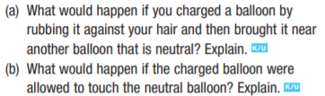(a) What would happen if you charged a balloon by
rubbing it against your hair and then brought it near
another balloon that is neutral? Explain. Ku
(b) What would happen if the charged balloon were
allowed to touch the neutral balloon? Explain. Kru
