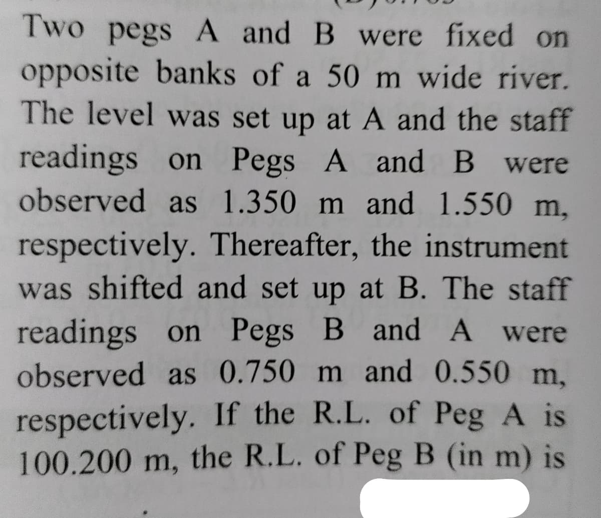 Two pegs A and B were fixed on
opposite banks of a 50 m wide river.
The level was set up at A and the staff
readings on Pegs A and B were
observed as 1.350 m and 1.550 m,
respectively. Thereafter, the instrument
was shifted and set up at B. The staff
readings on Pegs B and A were
observed as 0.750 m and 0.550 m,
respectively. If the R.L. of Peg A is
100.200 m, the R.L. of Peg B (in m) is
