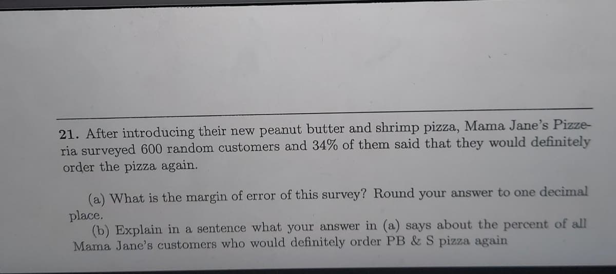 21. After introducing their new peanut butter and shrimp pizza, Mama Jane's Pizze-
ria surveyed 600 random customers and 34% of them said that they would definitely
order the pizza again.
(a) What is the margin of error of this survey? Round your answer to one decimal
place.
(b) Explain in a sentence what your answer in (a) says about the percent of all
Mama Jane's customers who would definitely order PB & S pizza again
