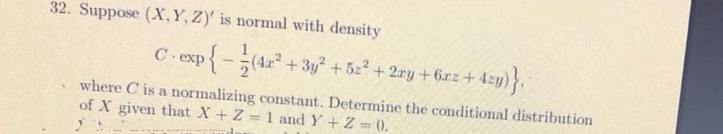 32. Suppose (X, Y, Z)' is normal with density
exp
+ 3y +52 + 2ry + 6rz+ 4zy)
where C is a normalizing constant. Determine the conditional distribution
of X given that X+ Z 1 and Y + Z = 0.
