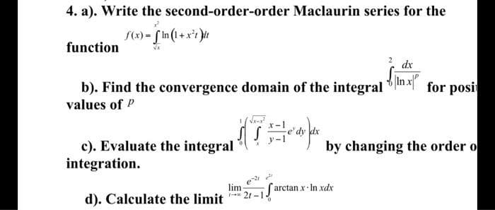 4. a). Write the second-order-order Maclaurin series for the
{(x) = [ In(1+x*? }it
function
dx
b). Find the convergence domain of the integral
values of P
In x"
for posit
dx
c). Evaluate the integral
integration.
by changing the order o
lim
-* 21 -1-
arctan x In xdx
d). Calculate the limit
