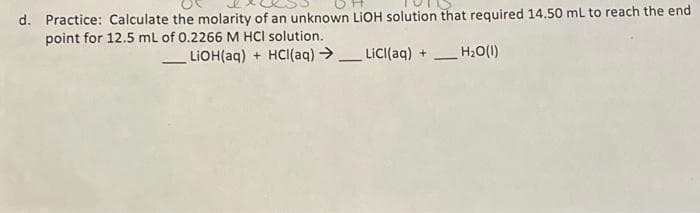 d. Practice: Calculate the molarity of an unknown LIOH solution that required 14.50 mL to reach the end
point for 12.5 ml of 0.2266 M HCl solution.
LIOH(aq) + HCI(aq) → LiC((aq) +
H2O(1)
