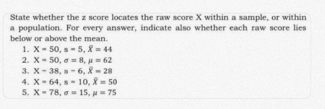 State whether the z score locates the raw score X within a sample, or within
a population. For every answer, indicate also whether each raw score lies
below or above the mean.
1. X 50, s 5, X = 44
2. X 50, o = 8, u 62
3. X - 38, s 6, X 28
4. X 64, s 10, X 50
5. X 78, o = 15, u 75
%3D
%3D
