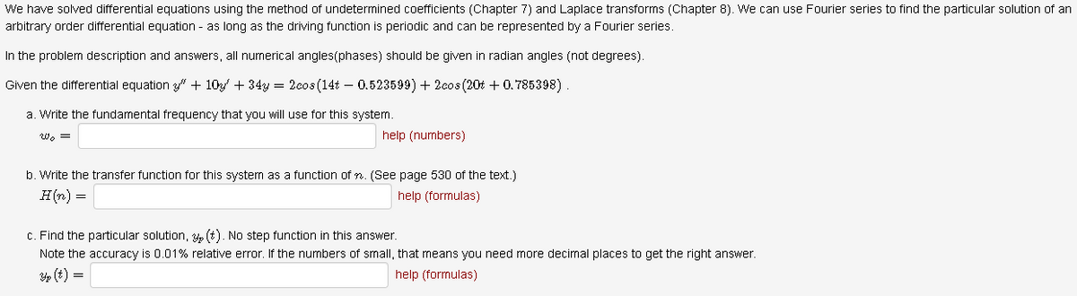 We have solved differential equations using the method of undetermined coefficients (Chapter 7) and Laplace transforms (Chapter 8). We can use Fourier series to find the particular solution of an
arbitrary order differential equation - as long as the driving function is periodic and can be represented by a Fourier series.
In the problem description and answers, all numerical angles(phases) should be given in radian angles (not degrees).
Given the differential equation 3" + 10 + 34y = 2eos (14t – 0.523599) + 2eos (20% + 0.785398)
a. Write the fundamental frequency that you will use for this system.
Wo =
help (numbers)
b. Write the transfer function for this system as a function of n. (See page 530 of the text.)
H(n) =
help (formulas)
c. Find the particular solution, 3, (t). No step function in this answer.
Note the accuracy is 0.01% relative error. If the numbers of small, that means you need more decimal places to get the right answer.
3p (t) =
help (formulas)

