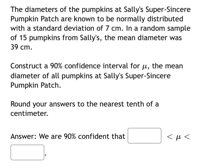 The diameters of the pumpkins at Sally's Super-Sincere
Pumpkin Patch are known to be normally distributed
with a standard deviation of 7 cm. In a random sample
of 15 pumpkins from Sally's, the mean diameter was
39 сm.
Construct a 90% confidence interval for u, the mean
diameter of all pumpkins at Sally's Super-Sincere
Pumpkin Patch.
Round your answers to the nearest tenth of a
centimeter.
Answer: We are 90% confident that
