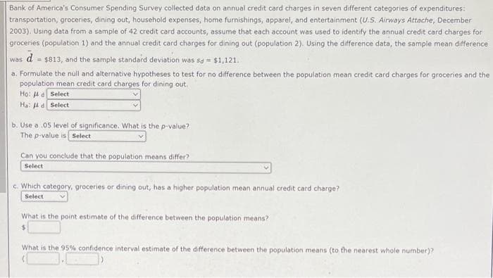 Bank of America's Consumer Spending Survey collected data on annual credit card charges in seven different categories of expenditures:
transportation, groceries, dining out, household expenses, home furnishings, apparel, and entertainment (U.S. Airways Attache, December
2003). Using data from a sample of 42 credit card accounts, assume that each account was used to identify the annual credit card charges for
groceries (population 1) and the annual credit card charges for dining out (population 2). Using the difference data, the sample mean difference
d -
= $813, and the sample standard deviation was sa = $1,121.
a. Formulate the null and alternative hypotheses to test for no difference between the population mean credit card charges for groceries and the
population mean credit card charges for dining out.
Họ: 4 a Select
Ha: 4d Select
was
b. Use a .05 level of significance. What is the p-value?
The p-value is Select
Can you conclude that the population means differ?
Select
c. Which category, groceries or dining out, has a higher population mean annual credit card charge?
Select
What is the point estimate of the difference between the population means?
%24
What is the 95% confidence interval estimate of the difference between the population means (to the nearest whole number)?
