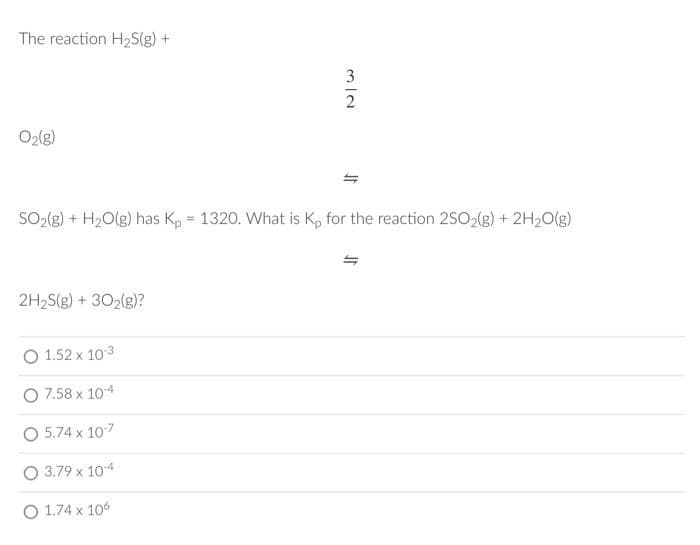 The reaction H2S(g) +
O2(g)
SO2(g) + H2O(g) has Kp = 1320. What is K, for the reaction 2SO2(g) + 2H20(g)
%3!
2H2S(g) + 302(g)?
O 1.52 x 103
O 7.58 x 104
O 5.74 x 107
O 3.79 x 10-4
O 1.74 x 106
