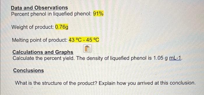 Data and Observations
Percent phenol in liquefied phenol: 91%
Weight of product: 0.76g
Melting point of product: 43 °C - 45 °C
Calculations and Graphs
Calculate the percent yield. The density of liquefied phenol is 1.05 g mL-1.
Conclusions
What is the structure of the product? Explain how you arrived at this conclusion.
