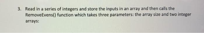 3. Read in a series of integers and store the inputs in an array and then calls the
RemoveEvens() function which takes three parameters: the array size and two integer
arrays:
