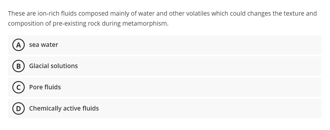 These are ion-rich fluids composed mainly of water and other volatiles which could changes the texture and
composition of pre-existing rock during metamorphism.
A) sea water
Glacial solutions
Pore fluids
D) Chemically active fluids
