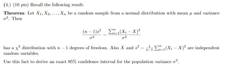 (4.) (10 pts) Recall the following result:
Theorem: Let X1, X2,..., X, be a random sample from a normal distribution with mean u and variance
o2. Then
(n – 1)s?
E(X: – X)?
g2
has a x? distribution with n – 1 degrees of freedom. Also X and s? = „E(X; – X)² are independent
random variables.
Use this fact to derive an exact 95% confidence interval for the population variance o?.
