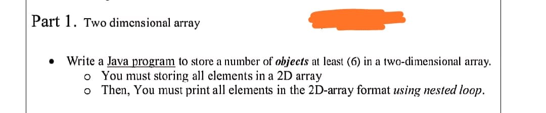 Part 1. Two dimensional array
Write a Java program to store a number of objects at least (6) in a two-dimensional array.
o You must storing all elements in a 2D array
o Then, You must print all elements in the 2D-array format using nested loop.
