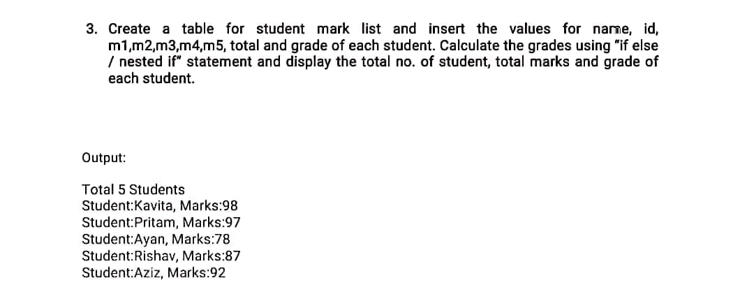 3. Create a table for student mark list and insert the values for name, id,
m1,m2,m3,m4,m5, total and grade of each student. Calculate the grades using "if else
/ nested if" statement and display the total no. of student, total marks and grade of
each student.
Output:
Total 5 Students
Student:Kavita, Marks:98
Student:Pritam, Marks:97
Student:Ayan, Marks:78
Student:Rishav, Marks:87
Student:Aziz, Marks:92
