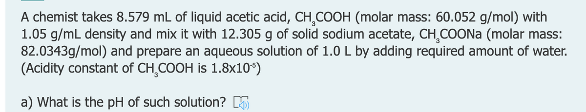 A chemist takes 8.579 mL of liquid acetic acid, CH,COOH (molar mass: 60.052 g/mol) with
1.05 g/mL density and mix it with 12.305 g of solid sodium acetate, CH COONA (molar mass:
82.0343g/mol) and prepare an aqueous solution of 1.0 L by adding required amount of water.
(Acidity constant of CH,COOH is 1.8x10*)
a) What is the pH of such solution? 5
