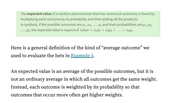 The expected value of a random phenomenon that has numerical outcomes is found by
multiplying each outcome by its probability and then adding all the products.
In symbols, if the possible outcomes are a1, a2,... , a; and their probabilities are pı, P2,
... , Pk, the expected value is expected value = aip1 + a2P2 + ...+ a,pk
Here is a general definition of the kind of "average outcome" we
used to evaluate the bets in Example 1.
An expected value is an average of the possible outcomes, but it is
not an ordinary average in which all outcomes get the same weight.
Instead, each outcome is weighted by its probability so that
outcomes that occur more often get higher weights.
