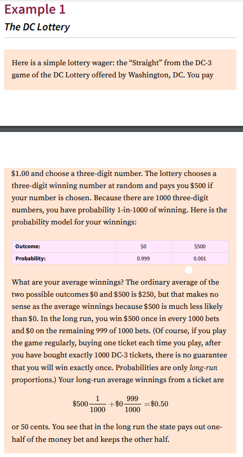 Example 1
The DC Lottery
Here is a simple lottery wager: the "Straight" from the DC-3
game of the DC Lottery offered by Washington, DC. You pay
$1.00 and choose a three-digit number. The lottery chooses a
three-digit winning number at random and pays you $500 if
your number is chosen. Because there are 1000 three-digit
numbers, you have probability 1-in-1000 of winning. Here is the
probability model for your winnings:
Outcome:
$0
$500
Probability:
0.999
0.001
What are your average winnings? The ordinary average of the
two possible outcomes $0 and $500 is $250, but that makes no
sense as the average winnings because $500 is much less likely
than $0. In the long run, you win $500 once in every 1000 bets
and $0 on the remaining 999 of 1000 bets. (Of course, if you play
the game regularly, buying one ticket each time you play, after
you have bought exactly 1000 DC-3 tickets, there is no guarantee
that you will win exactly once. Probabilities are only long-run
proportions.) Your long-run average winnings from a ticket are
1
$500-
+$0-
1000
999
=$0.50
1000
or 50 cents. You see that in the long run the state pays out one-
half of the money bet and keeps the other half.
