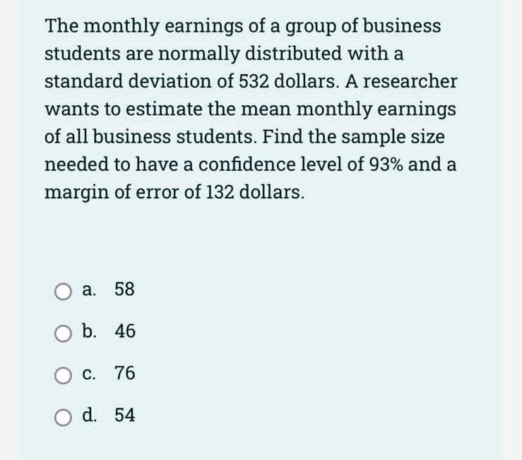 The monthly earnings of a group of business
students are normally distributed with a
standard deviation of 532 dollars. A researcher
wants to estimate the mean monthly earnings
of all business students. Find the sample size
needed to have a confidence level of 93% and a
margin of error of 132 dollars.
O a.
O b.
58
46
O c.
76
O d. 54