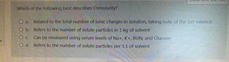n
Which of the following best describes Osmolarity?
O a.
Related to the total number of ionic charges in solution, taking note of the ion valence
Refers to the number of solute particles in 1 kg of solvent
O b.
O C.
Can be measured using serum levels of Na+, K+, BUN, and Glucose
O d.
Refers to the number of solute particles per 1 L of solvent