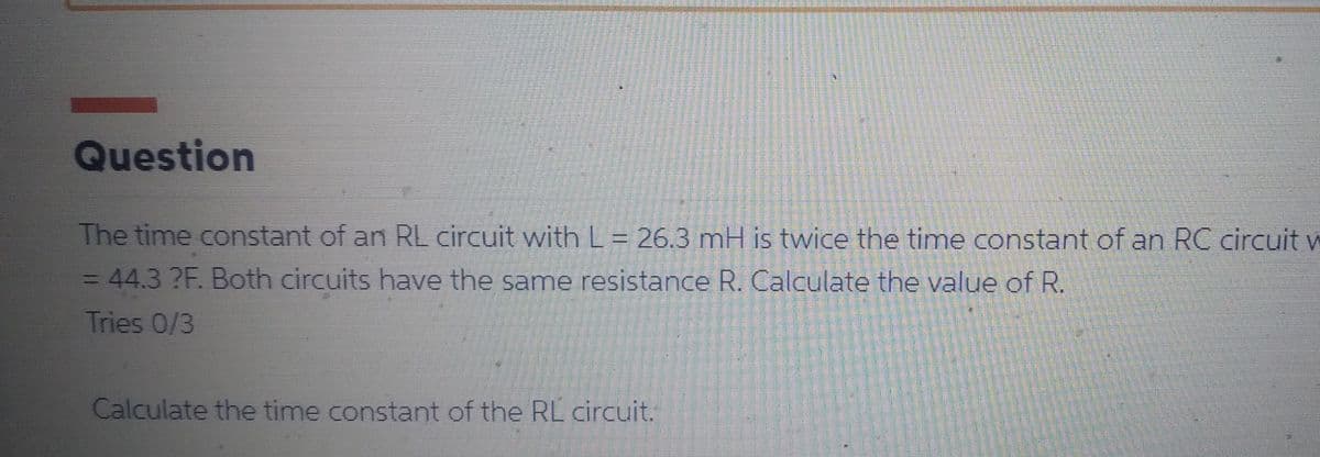Question
The time constant of an RL circuit with L = 26.3 mH is twice the time constant of an RC circuit v
= 44.3 ?F. Both circuits have the same resistance R. Calculate the value of R.
Tries 0/3
Calculate the time constant of the RL circuit.