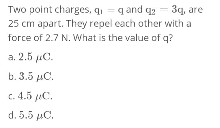 Two point charges, q₁ = q and 92
q2
3q, are
25 cm apart. They repel each other with a
force of 2.7 N. What is the value of q?
a. 2.5 μC.
b. 3.5 MC.
c. 4.5 μC.
d. 5.5 μC.