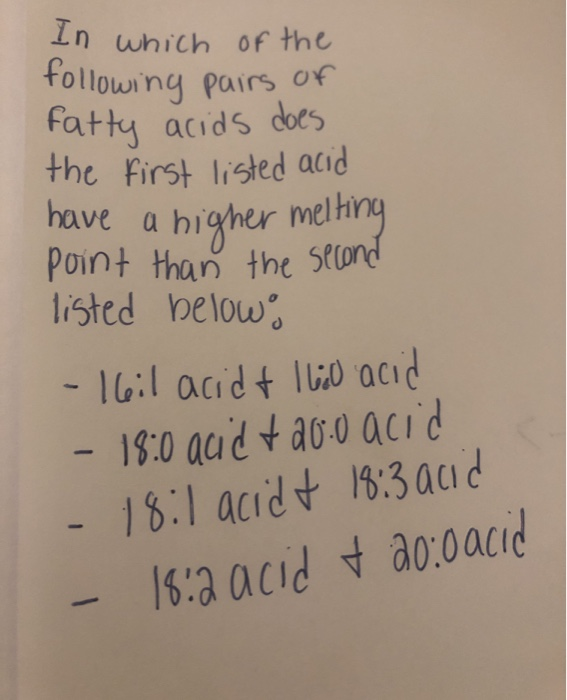 In which Of the
following pairs of
Fatty acids does
the first listed acid
have a higher melhing
Point than the second
listed below
-16:1 acid t I lio acıd
- 18:0 acid t a0:0 acid
18:1 acid t 18:3 acid
18:2 acid t a0:0acid
