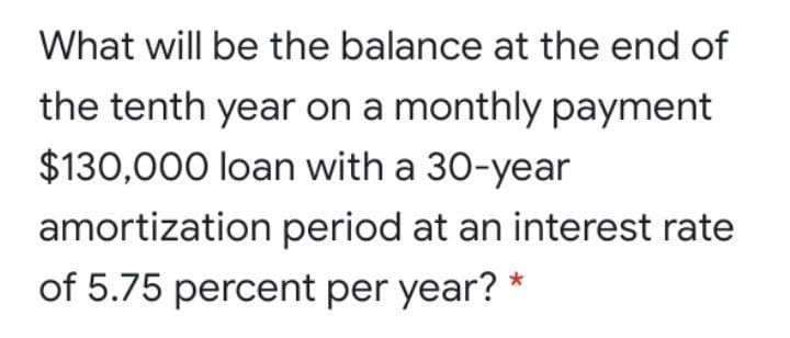 What will be the balance at the end of
the tenth year on a monthly payment
$130,000 loan with a 30-year
amortization period at an interest rate
of 5.75 percent per year? *
