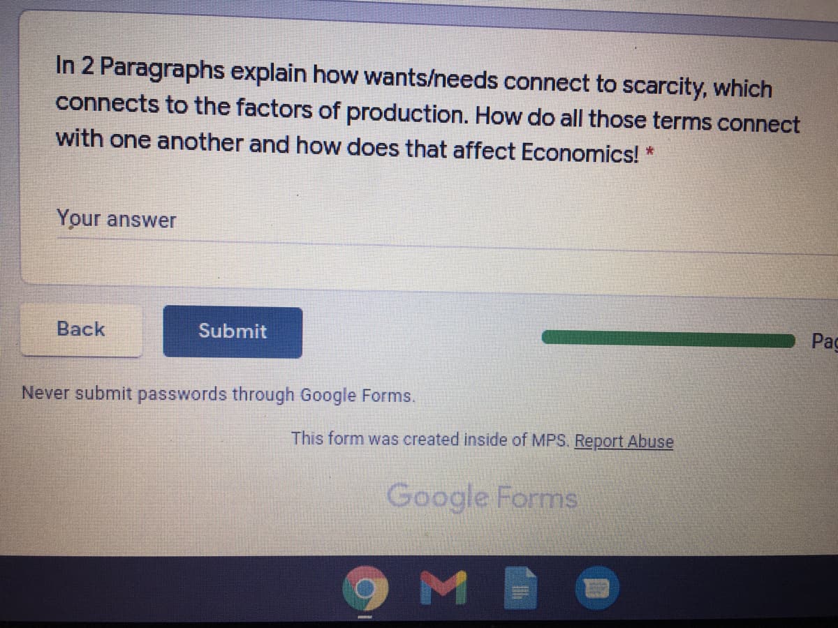 In 2 Paragraphs explain how wants/needs connect to scarcity, which
connects to the factors of production. How do all those terms connect
with one another and how does that affect Economics! *
Your answer
Back
Submit
Pag
Never submit passwords through Google Forms.
This form was created inside of MPS. Report Abuse
Google Forms
M

