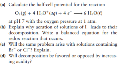 (a) Calculate the half-cell potential for the reaction
O2(g) + 4 H3O* (aq) + 4 e¯ → 6 H;0(€)
at pH 7 with the oxygen pressure at 1 atm.
(b) Explain why aeration of solutions of I- leads to their
decomposition. Write a balanced equation for the
redox reaction that occurs.
(c) Will the same problem arise with solutions containing
Br or CI? Explain.
(d) Will decomposition be favored or opposed by increas-
ing acidity?
