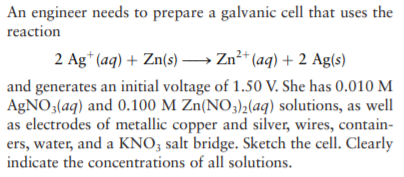 An engineer needs to prepare a galvanic cell that uses the
reaction
2 Ag* (aq) + Zn(s) –→ Zn²* (aq) + 2 Ag(s)
and generates an initial voltage of 1.50 V. She has 0.010 M
AGNO3(aq) and 0.100 M Zn(NO3)2(aq) solutions, as well
as electrodes of metallic copper and silver, wires, contain-
ers, water, and a KNO; salt bridge. Sketch the cell. Clearly
indicate the concentrations of all solutions.
