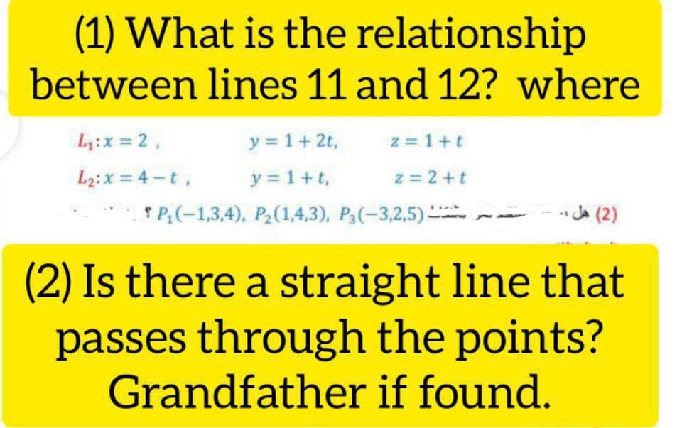(1) What is the relationship
between lines 11 and 12? where
L:x = 2,
y = 1+2t,
z = 1+t
y = 1+t,
* P;(-1,3,4), P2(1,4,3), P3(-3,2,5)
L2:x = 4 -t,
z = 2+t
هل ۔
Ja (2)
(2) Is there a straight line that
passes through the points?
Grandfather if found.
