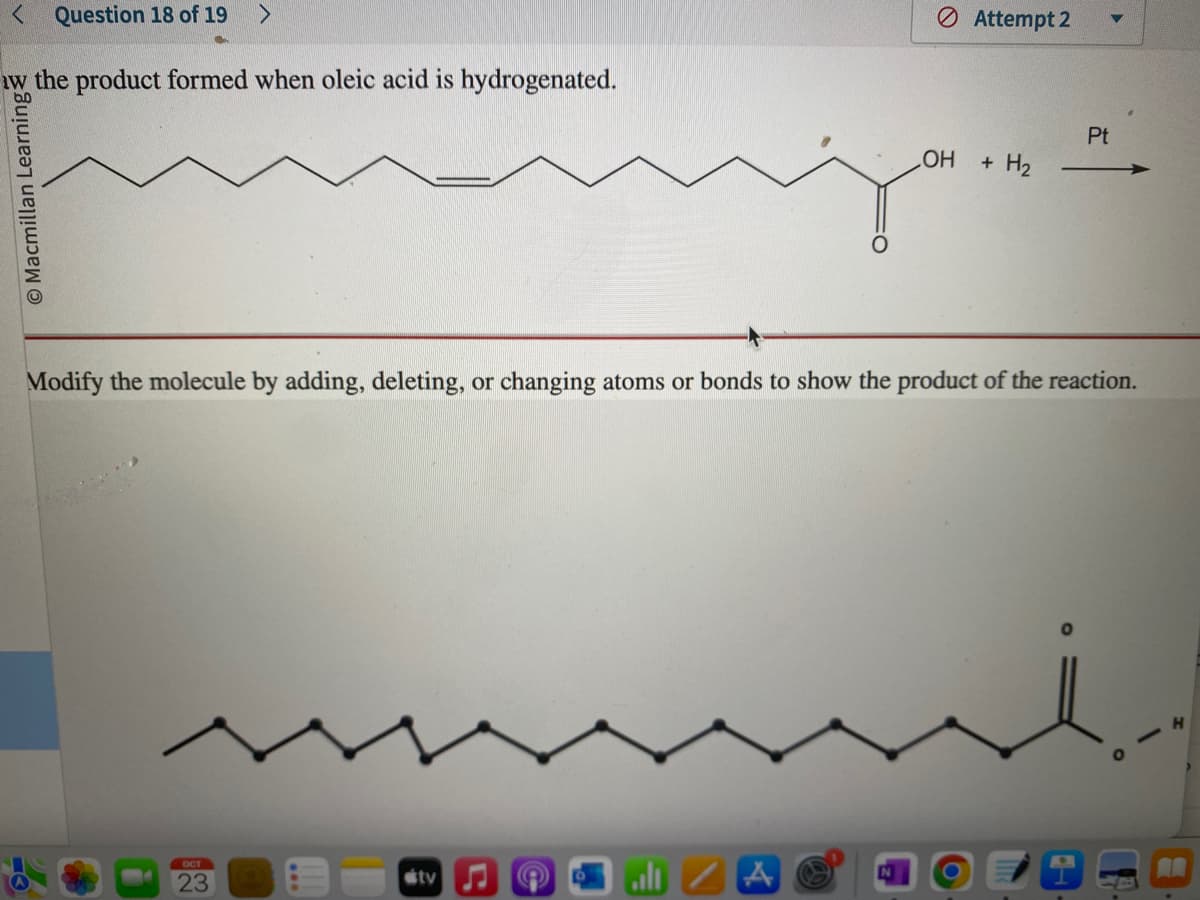 < Question 18 of 19 >
w the product formed when oleic acid is hydrogenated.
O Macmillan Learning
OCT
23
OH
tv
Attempt 2
+ H₂
Modify the molecule by adding, deleting, or changing atoms or bonds to show the product of the reaction.
Pt