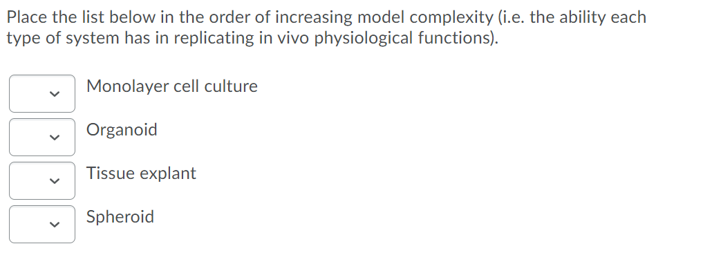 Place the list below in the order of increasing model complexity (i.e. the ability each
type of system has in replicating in vivo physiological functions).
Monolayer cell culture
Organoid
Tissue explant
Spheroid
>
