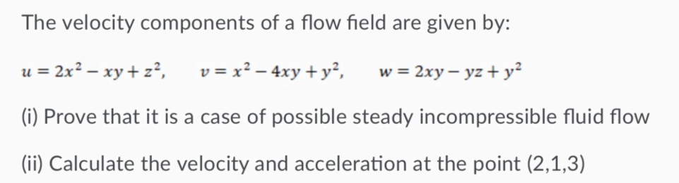 The velocity components of a flow field are given by:
= 2x² – xy + z²,
v = x² – 4xy + y²,
w = 2xy – yz + y²
(i) Prove that it is a case of possible steady incompressible fluid flow
(ii) Calculate the velocity and acceleration at the point (2,1,3)
