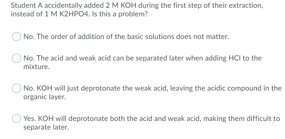 Student A accidentally added 2 M KOH during the first step of their extraction,
instead of 1 M K2HPO4. Is this a problem?
No. The order of addition of the basic solutions does not matter.
No. The acid and weak acid can be separated later when adding HCI to the
mixture.
No. KOH will just deprotonate the weak acid, leaving the acidic compound in the
organic layer.
Yes. KOH will deprotonate both the acid and weak acid, making them difficult to
separate later.
