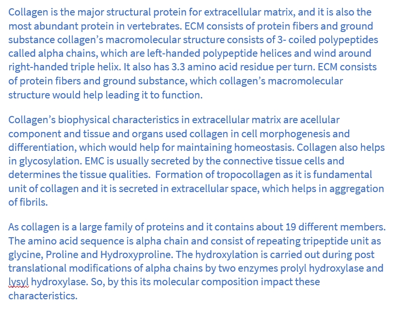 Collagen is the major structural protein for extracellular matrix, and it is also the
most abundant protein in vertebrates. ECM consists of protein fibers and ground
substance collagen's macromolecular structure consists of 3- coiled polypeptides
called alpha chains, which are left-handed polypeptide helices and wind around
right-handed triple helix. It also has 3.3 amino acid residue per turn. ECM consists
of protein fibers and ground substance, which collagen's macromolecular
structure would help leading it to function.
Collagen's biophysical characteristics in extracellular matrix are acellular
component and tissue and organs used collagen in cell morphogenesis and
differentiation, which would help for maintaining homeostasis. Collagen also helps
in glycosylation. EMC is usually secreted by the connective tissue cells and
determines the tissue qualities. Formation of tropocollagen as it is fundamental
unit of collagen and it is secreted in extracellular space, which helps in aggregation
of fibrils.
As collagen is a large family of proteins and it contains about 19 different members.
The amino acid sequence is alpha chain and consist of repeating tripeptide unit as
glycine, Proline and Hydroxyproline. The hydroxylation is carried out during post
translational modifications of alpha chains by two enzymes prolyl hydroxylase and
lysyl hydroxylase. So, by this its molecular composition impact these
characteristics.
